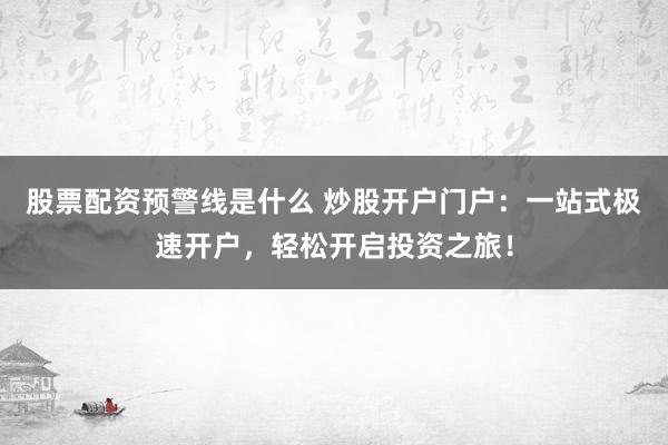 股票配资预警线是什么 炒股开户门户：一站式极速开户，轻松开启投资之旅！
