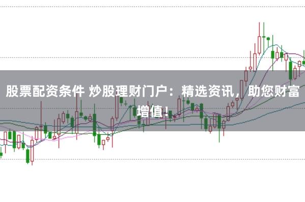 股票配资条件 炒股理财门户：精选资讯，助您财富增值！