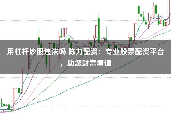 用杠杆炒股违法吗 陈力配资：专业股票配资平台，助您财富增值