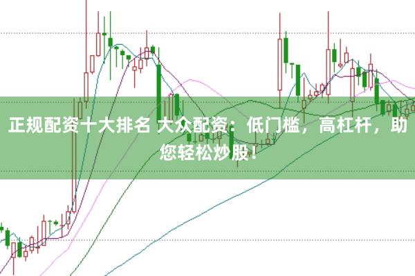 正规配资十大排名 大众配资：低门槛，高杠杆，助您轻松炒股！