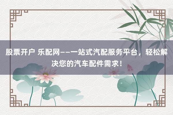 股票开户 乐配网——一站式汽配服务平台，轻松解决您的汽车配件需求！