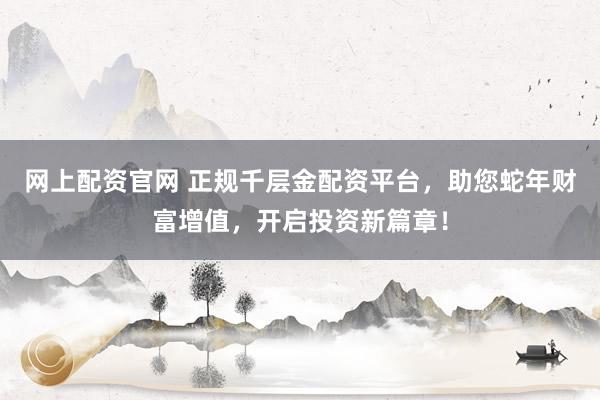 网上配资官网 正规千层金配资平台，助您蛇年财富增值，开启投资新篇章！