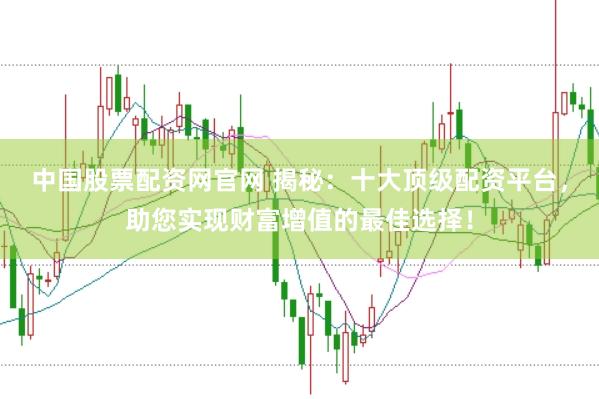 中国股票配资网官网 揭秘：十大顶级配资平台，助您实现财富增值的最佳选择！
