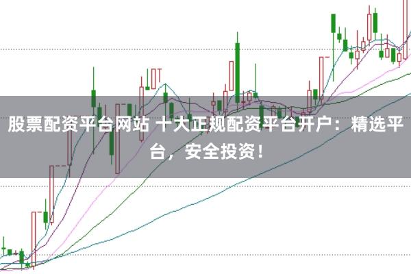股票配资平台网站 十大正规配资平台开户：精选平台，安全投资！