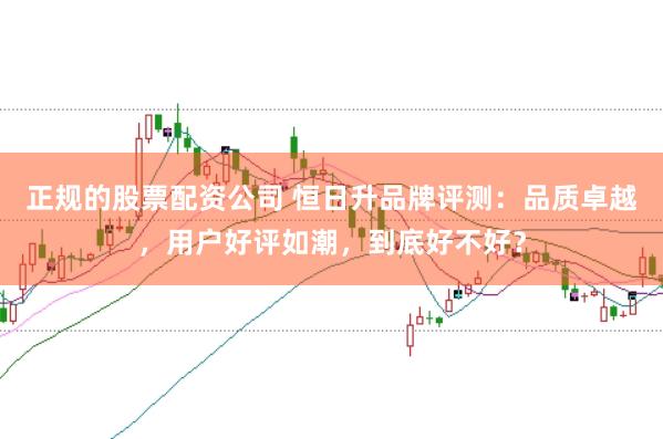 正规的股票配资公司 恒日升品牌评测:品质卓越,用户好评如潮,到底好不好?