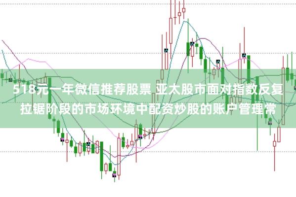 518元一年微信推荐股票 亚太股市面对指数反复拉锯阶段的市场环境中配资炒股的账户管理常