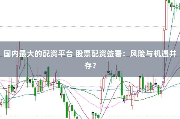 国内最大的配资平台 股票配资签署：风险与机遇并存？