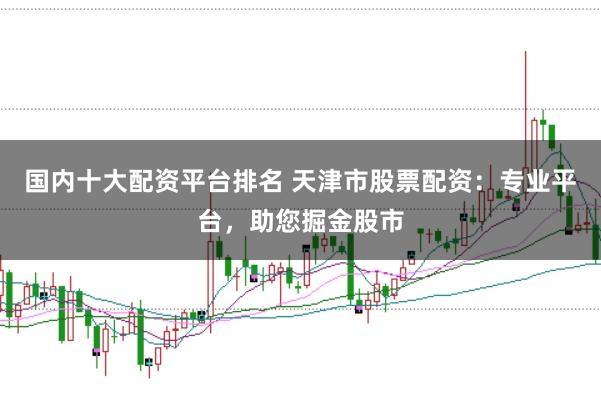 国内十大配资平台排名 天津市股票配资：专业平台，助您掘金股市