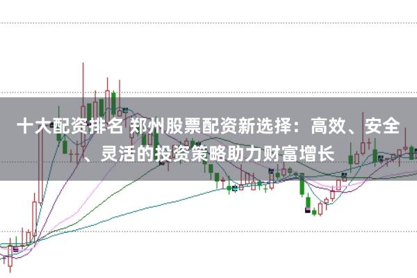 十大配资排名 郑州股票配资新选择：高效、安全、灵活的投资策略助力财富增长