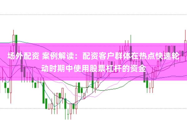 场外配资 案例解读：配资客户群体在热点快速轮动时期中使用股票杠杆的资金