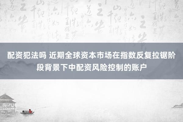 配资犯法吗 近期全球资本市场在指数反复拉锯阶段背景下中配资风险控制的账户