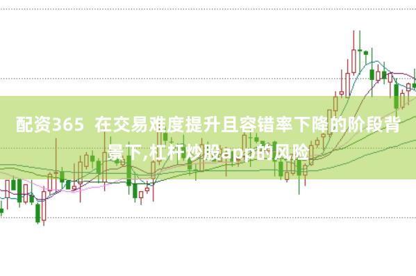 配资365  在交易难度提升且容错率下降的阶段背景下，杠杆炒股app的风险