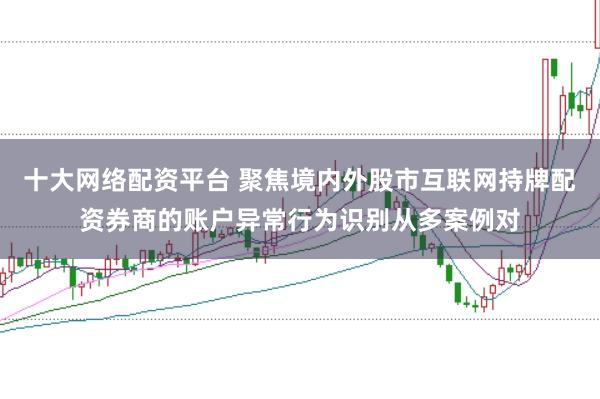 十大网络配资平台 聚焦境内外股市互联网持牌配资券商的账户异常行为识别从多案例对
