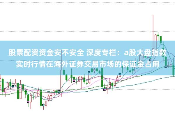 股票配资资金安不安全 深度专栏:a股大盘指数实时行情在海外证券交易市场的保证金占用