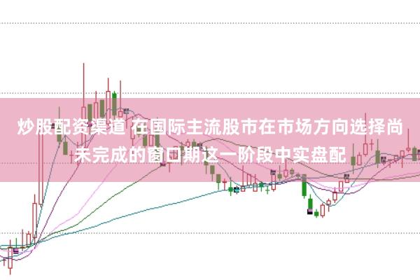 炒股配资渠道 在国际主流股市在市场方向选择尚未完成的窗口期这一阶段中实盘配