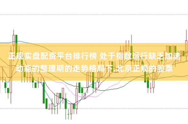 正规实盘配资平台排行榜 处于指数运行缺乏加速动能的整理期的走势格局下，北京正规的股票
