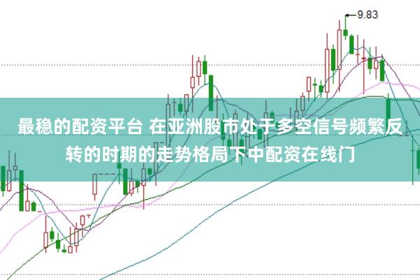 最稳的配资平台 在亚洲股市处于多空信号频繁反转的时期的走势格局下中配资在线门
