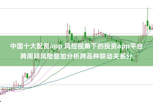 中国十大配资app 风控视角下的投资app平台跨周期风险叠加分析跨品种联动关系分