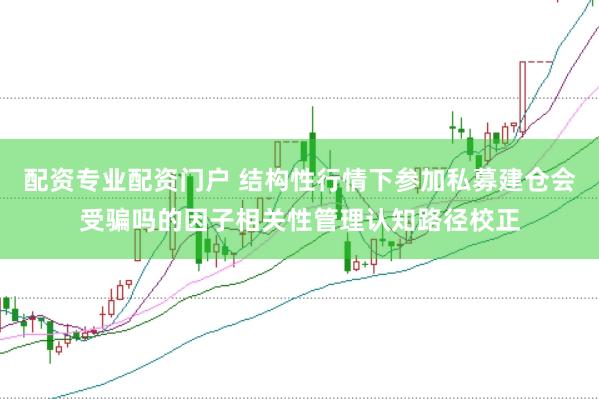 配资专业配资门户 结构性行情下参加私募建仓会受骗吗的因子相关性管理认知路径校正