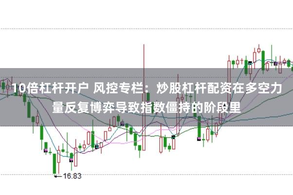 10倍杠杆开户 风控专栏：炒股杠杆配资在多空力量反复博弈导致指数僵持的阶段里