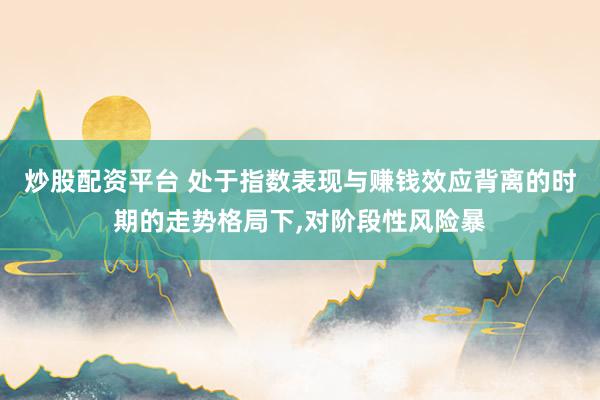 炒股配资平台 处于指数表现与赚钱效应背离的时期的走势格局下,对阶段性风险暴