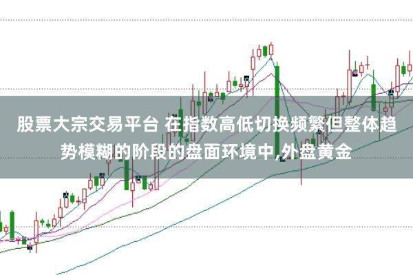 股票大宗交易平台 在指数高低切换频繁但整体趋势模糊的阶段的盘面环境中,外盘黄金