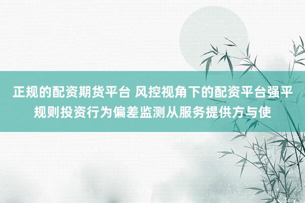 正规的配资期货平台 风控视角下的配资平台强平规则投资行为偏差监测从服务提供方与使