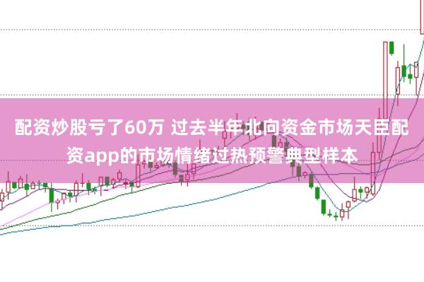 配资炒股亏了60万 过去半年北向资金市场天臣配资app的市场情绪过热预警典型样本