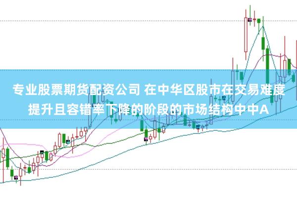 专业股票期货配资公司 在中华区股市在交易难度提升且容错率下降的阶段的市场结构中中A