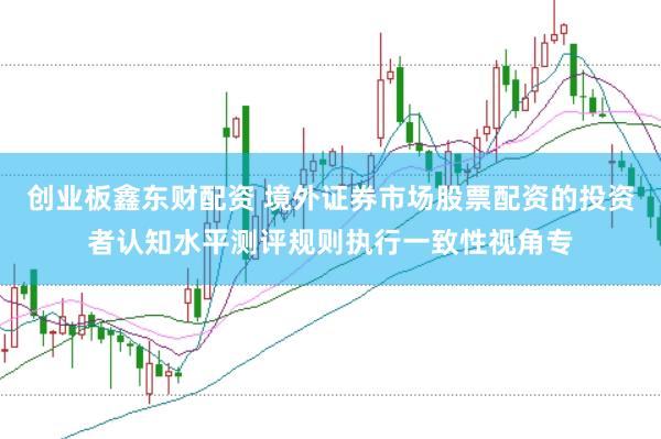 创业板鑫东财配资 境外证券市场股票配资的投资者认知水平测评规则执行一致性视角专