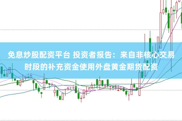 免息炒股配资平台 投资者报告：来自非核心交易时段的补充资金使用外盘黄金期货配资