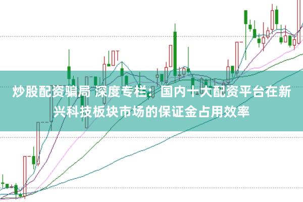 炒股配资骗局 深度专栏：国内十大配资平台在新兴科技板块市场的保证金占用效率