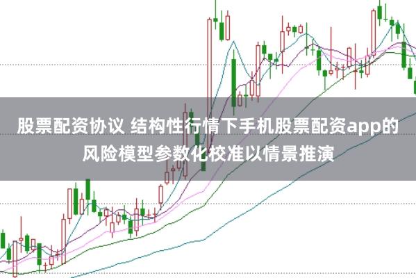 股票配资协议 结构性行情下手机股票配资app的风险模型参数化校准以情景推演