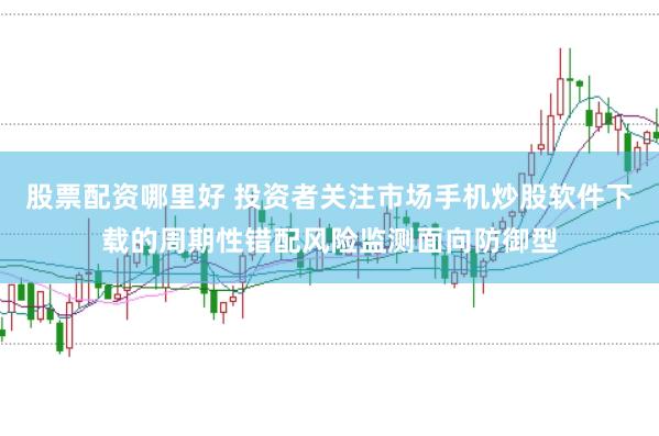 股票配资哪里好 投资者关注市场手机炒股软件下载的周期性错配风险监测面向防御型