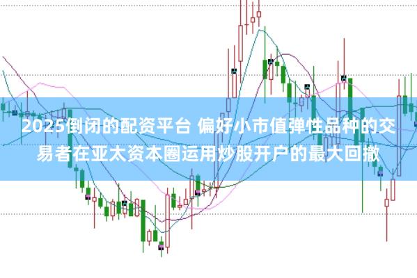 2025倒闭的配资平台 偏好小市值弹性品种的交易者在亚太资本圈运用炒股开户的最大回撤