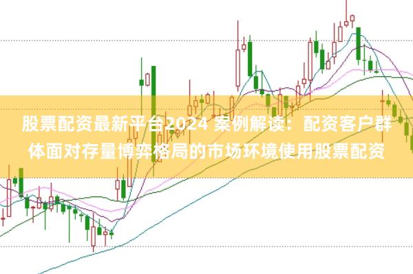 股票配资最新平台2024 案例解读：配资客户群体面对存量博弈格局的市场环境使用股票配资