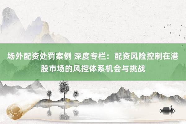 场外配资处罚案例 深度专栏：配资风险控制在港股市场的风控体系机会与挑战