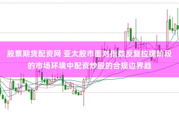 股票期货配资网 亚太股市面对指数反复拉锯阶段的市场环境中配资炒股的合规边界趋