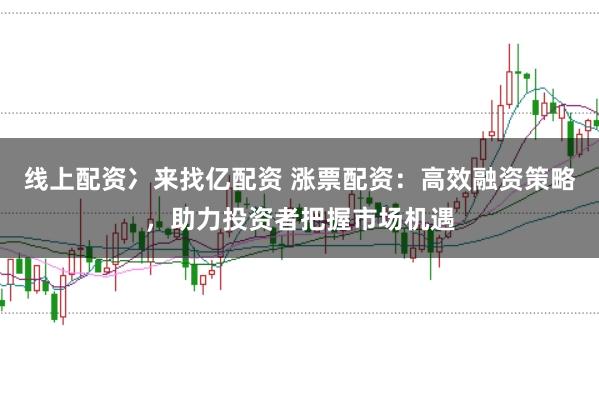 线上配资冫来找亿配资 涨票配资：高效融资策略，助力投资者把握市场机遇
