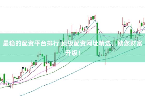最稳的配资平台排行 顶级配资网址精选，助您财富升级！