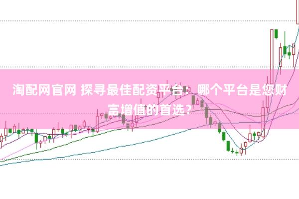 淘配网官网 探寻最佳配资平台：哪个平台是您财富增值的首选？