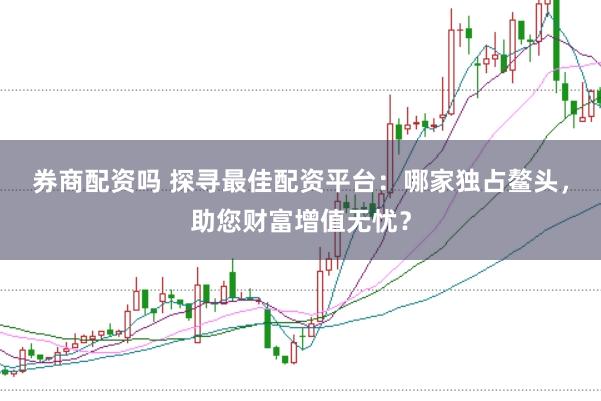 券商配资吗 探寻最佳配资平台：哪家独占鳌头，助您财富增值无忧？