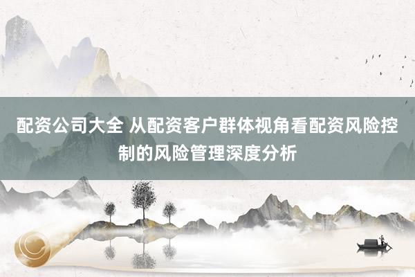 配资公司大全 从配资客户群体视角看配资风险控制的风险管理深度分析