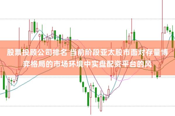 股票投顾公司排名 当前阶段亚太股市面对存量博弈格局的市场环境中实盘配资平台的风