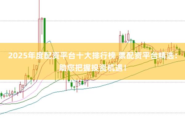 2025年度配资平台十大排行榜 票配资平台精选:助您把握投资机遇!