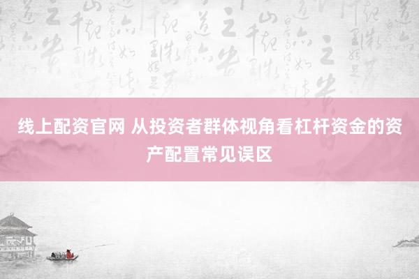 线上配资官网 从投资者群体视角看杠杆资金的资产配置常见误区