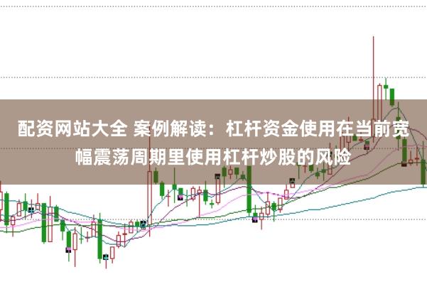 配资网站大全 案例解读：杠杆资金使用在当前宽幅震荡周期里使用杠杆炒股的风险