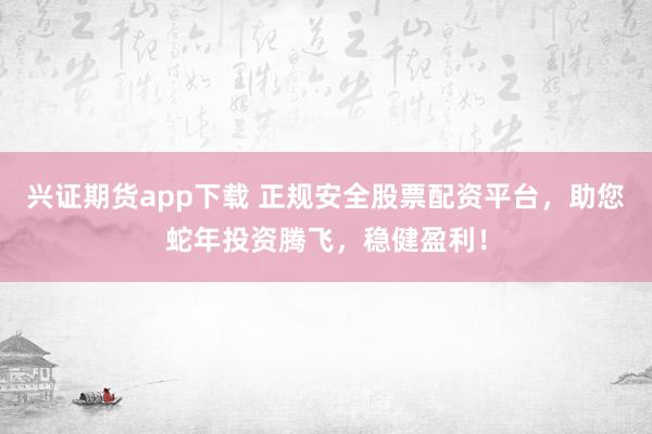 兴证期货app下载 正规安全股票配资平台，助您蛇年投资腾飞，稳健盈利！