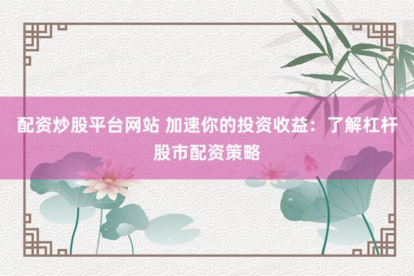 配资炒股平台网站 加速你的投资收益：了解杠杆股市配资策略