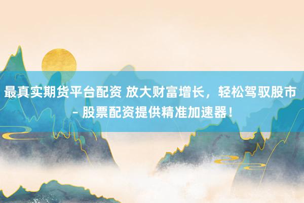 最真实期货平台配资 放大财富增长，轻松驾驭股市 – 股票配资提供精准加速器！